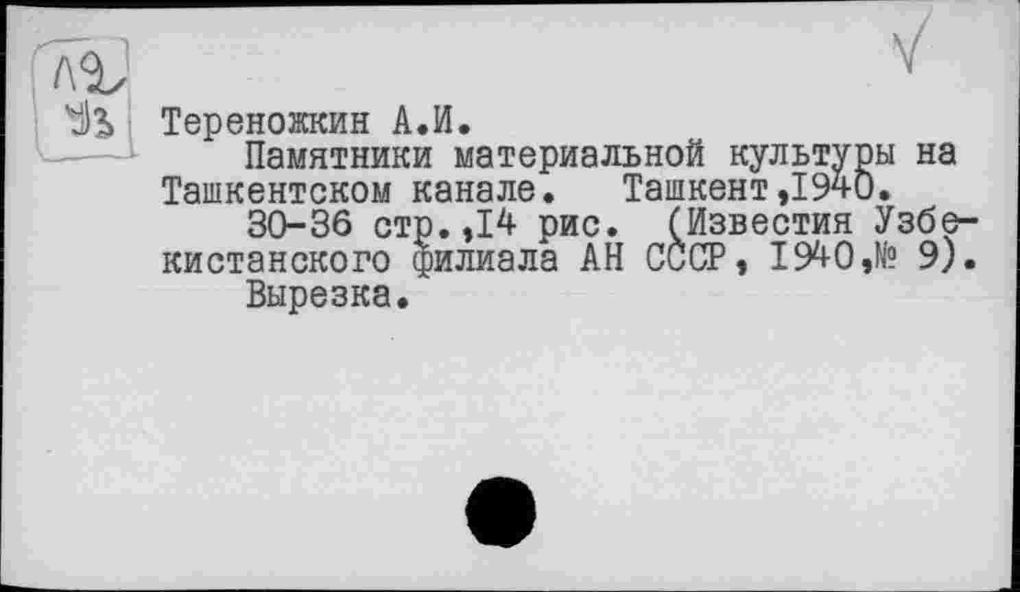 ﻿Тереножкин А.И.
Памятники материальной культуры на Ташкентском канале. Ташкент,1940.
30-36 стр. ,14 рис. (Известия Узбекистанского филиала АН СССР, 1940,№ 9).
Вырезка.